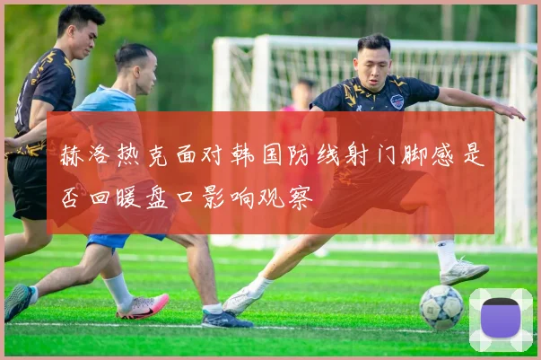 赫洛热克面对韩国防线射门脚感是否回暖盘口影响观察