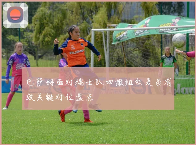 巴萨姆面对瑞士队回撤组织是否有效关键对位盘点