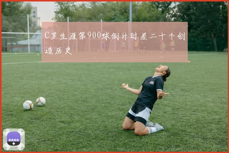 C罗生涯第900球倒计时差二十个创造历史