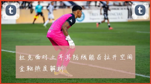 杜克面对土耳其防线能否拉开空间金靴热度解析