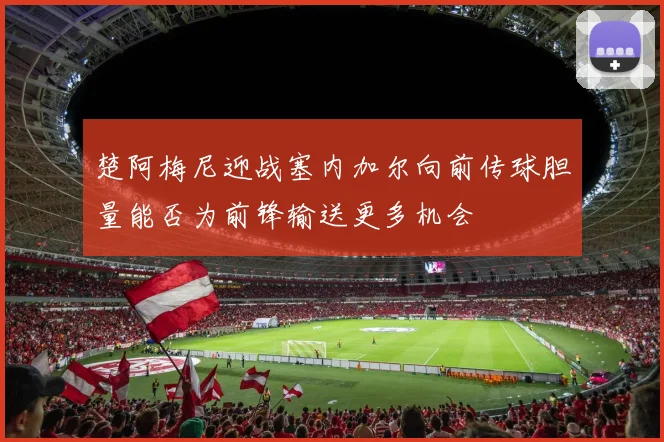 楚阿梅尼迎战塞内加尔向前传球胆量能否为前锋输送更多机会