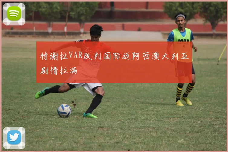 特谢拉VAR改判国际迈阿密澳大利亚剧情拉满
