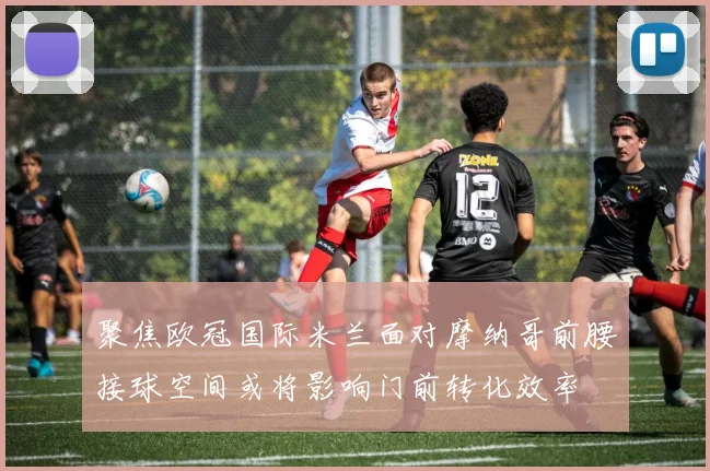 聚焦欧冠国际米兰面对摩纳哥前腰接球空间或将影响门前转化效率