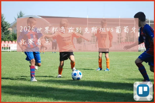2026世界杯乌兹别克斯坦vs葡萄牙比赛看点 — 详细说明