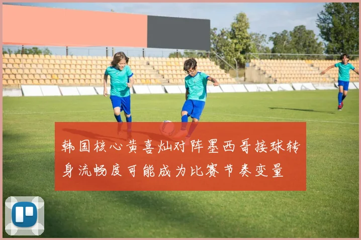 韩国核心黄喜灿对阵墨西哥接球转身流畅度可能成为比赛节奏变量
