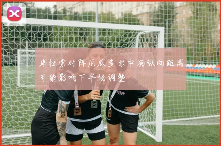 库拉索对阵厄瓜多尔中场纵向距离可能影响下半场调整