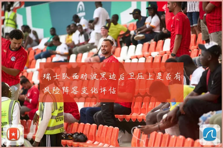 瑞士队面对波黑边后卫压上是否有风险阵容变化评估