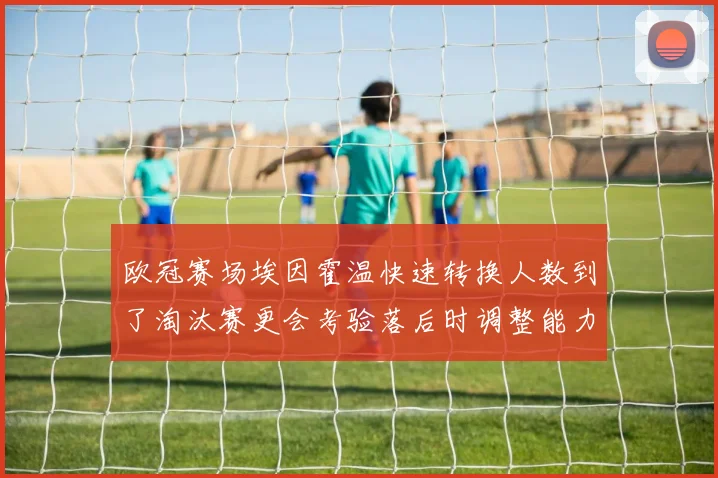 欧冠赛场埃因霍温快速转换人数到了淘汰赛更会考验落后时调整能力