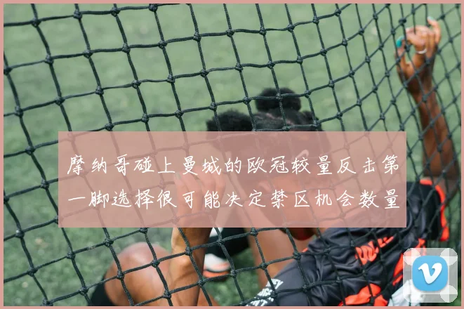 摩纳哥碰上曼城的欧冠较量反击第一脚选择很可能决定禁区机会数量