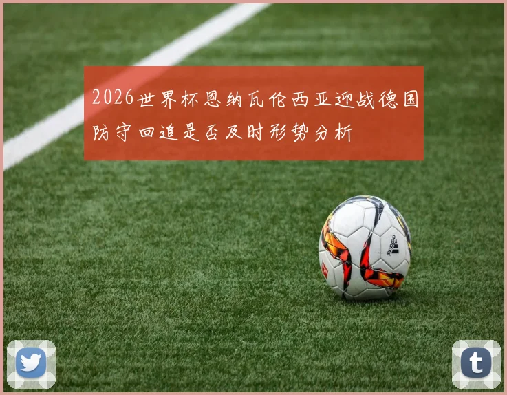 2026世界杯恩纳瓦伦西亚迎战德国防守回追是否及时形势分析
