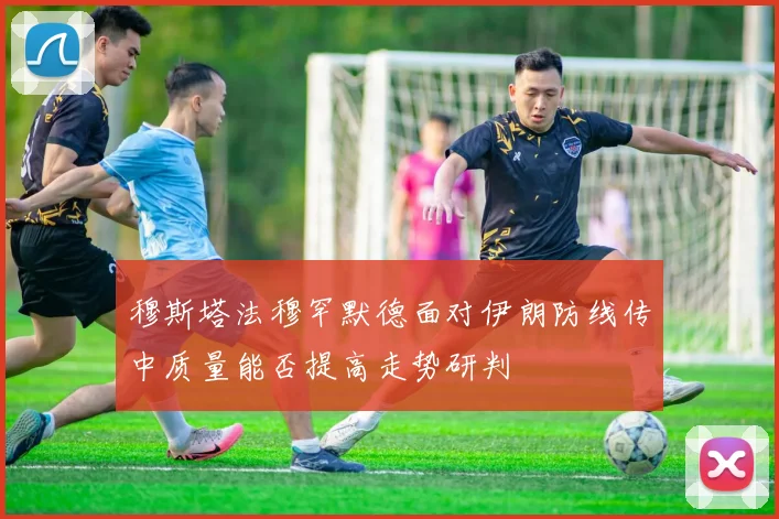 穆斯塔法穆罕默德面对伊朗防线传中质量能否提高走势研判