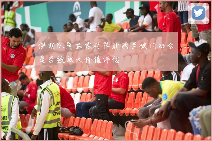 伊朗队阿兹蒙对阵新西兰破门机会是否被放大价值评估