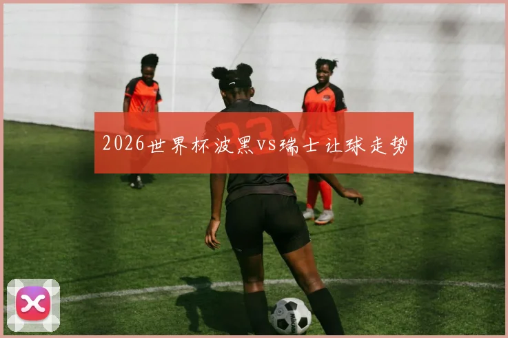 2026世界杯波黑vs瑞士让球走势