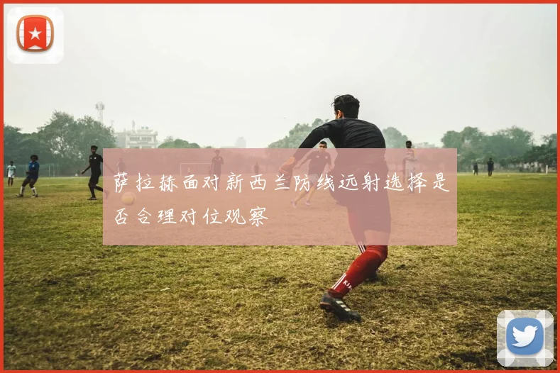 萨拉赫面对新西兰防线远射选择是否合理对位观察