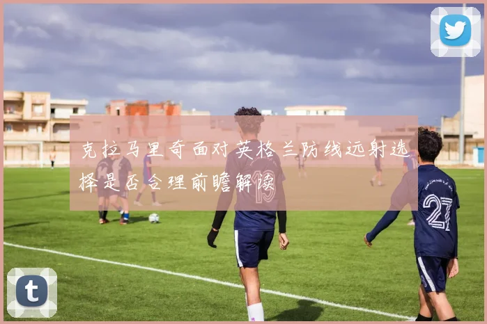 克拉马里奇面对英格兰防线远射选择是否合理前瞻解读