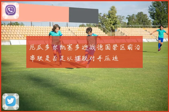 厄瓜多尔凯塞多迎战德国禁区前沿串联是否足以摆脱对手压迫