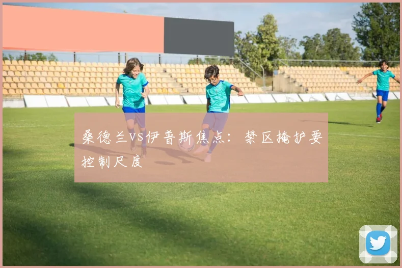 桑德兰vs伊普斯焦点:禁区掩护要控制尺度
