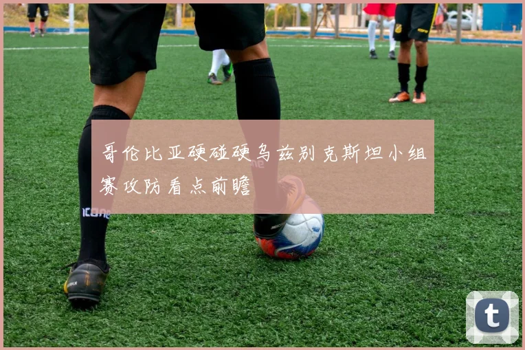 哥伦比亚硬碰硬乌兹别克斯坦小组赛攻防看点前瞻