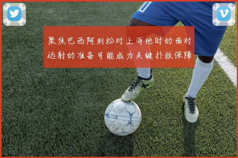 聚焦巴西阿利松对上海地时的面对远射的准备可能成为关键扑救保障