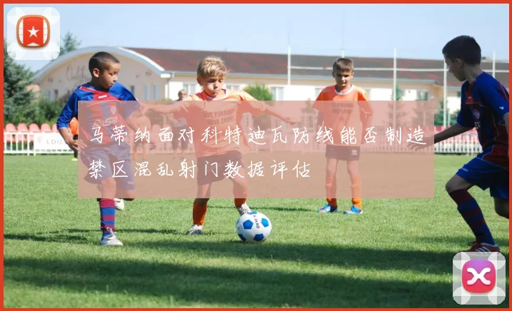马蒂纳面对科特迪瓦防线能否制造禁区混乱射门数据评估
