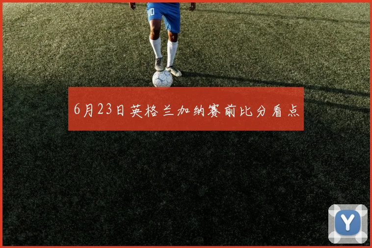 6月23日英格兰加纳赛前比分看点