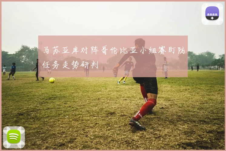 马苏亚库对阵哥伦比亚小组赛盯防任务走势研判