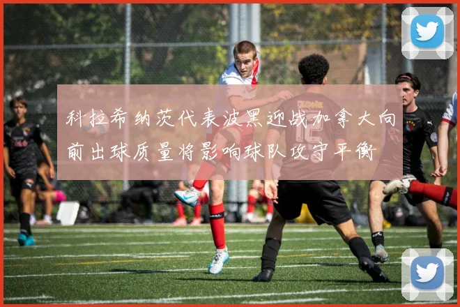 科拉希纳茨代表波黑迎战加拿大向前出球质量将影响球队攻守平衡