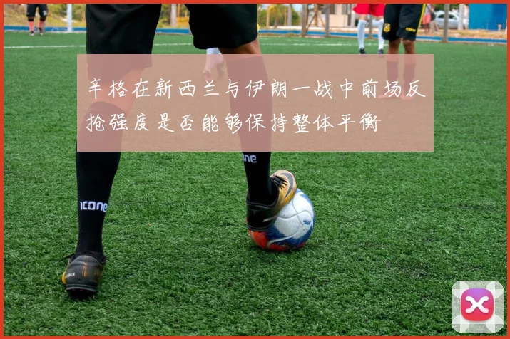 辛格在新西兰与伊朗一战中前场反抢强度是否能够保持整体平衡