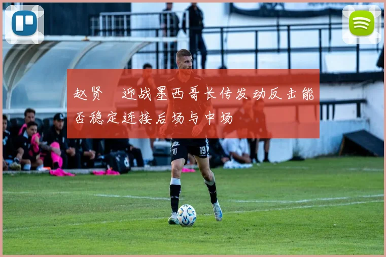 赵贤祐迎战墨西哥长传发动反击能否稳定连接后场与中场