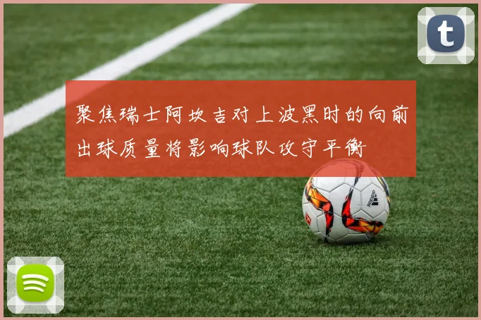 聚焦瑞士阿坎吉对上波黑时的向前出球质量将影响球队攻守平衡