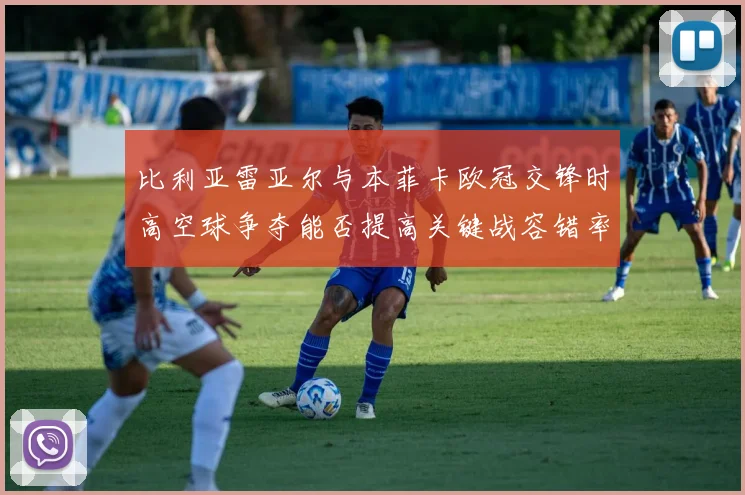 比利亚雷亚尔与本菲卡欧冠交锋时高空球争夺能否提高关键战容错率