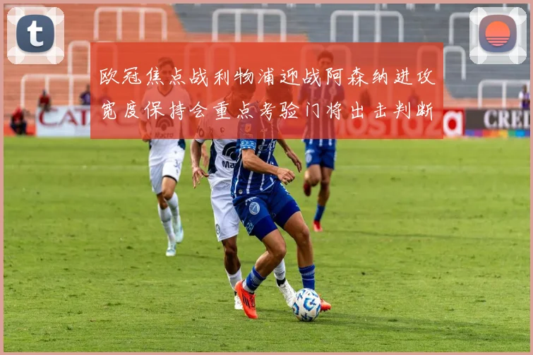 欧冠焦点战利物浦迎战阿森纳进攻宽度保持会重点考验门将出击判断