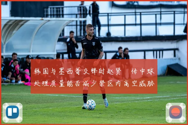 韩国与墨西哥交锋时赵贤祐传中球处理质量能否减少禁区内高空威胁