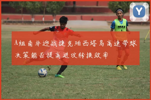 A组南非迎战捷克珀西塔乌高速带球决策能否提高进攻转换效率