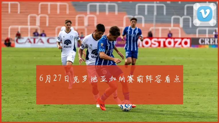 6月27日克罗地亚加纳赛前阵容看点