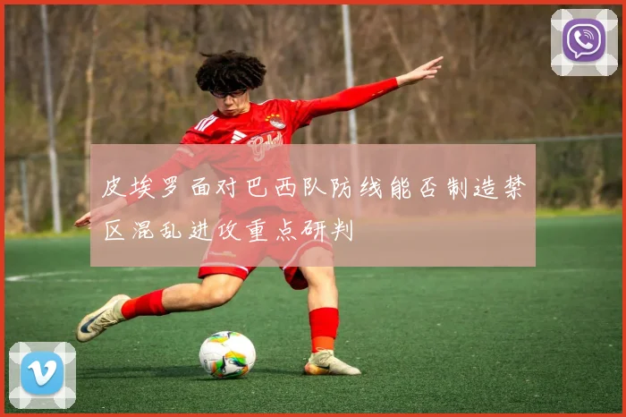 皮埃罗面对巴西队防线能否制造禁区混乱进攻重点研判