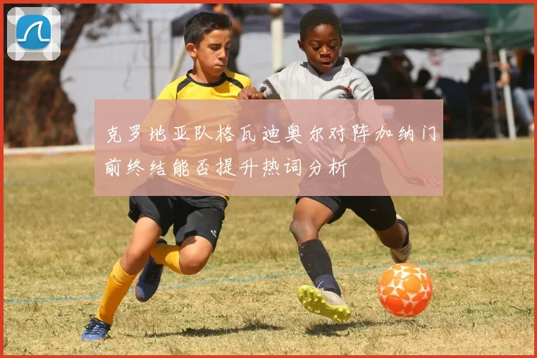 克罗地亚队格瓦迪奥尔对阵加纳门前终结能否提升热词分析