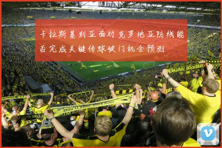 卡拉斯基利亚面对克罗地亚防线能否完成关键传球破门机会预测